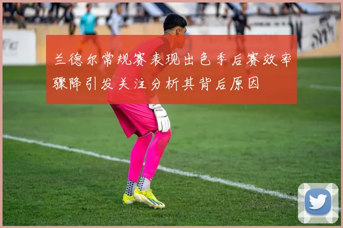 兰德尔常规赛表现出色季后赛效率骤降引发关注分析其背后原因