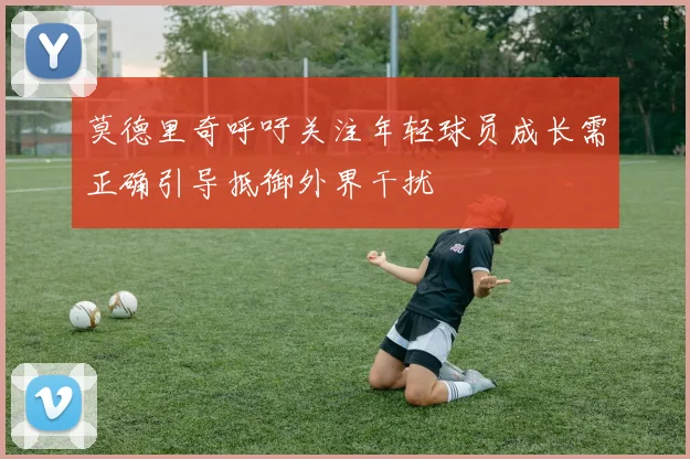 莫德里奇呼吁关注年轻球员成长需正确引导抵御外界干扰