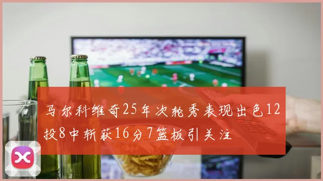 马尔科维奇25年次轮秀表现出色12投8中斩获16分7篮板引关注