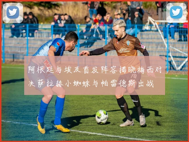 阿根廷与埃及首发阵容揭晓梅西对决萨拉赫小蜘蛛与帕雷德斯出战