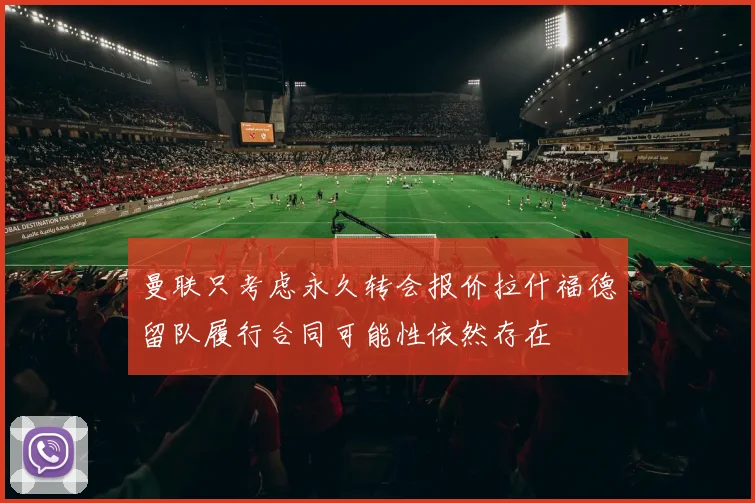 曼联只考虑永久转会报价拉什福德留队履行合同可能性依然存在