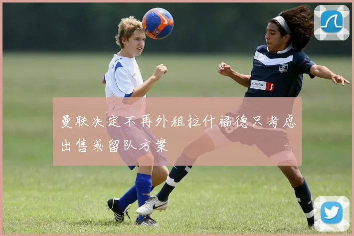 曼联决定不再外租拉什福德只考虑出售或留队方案