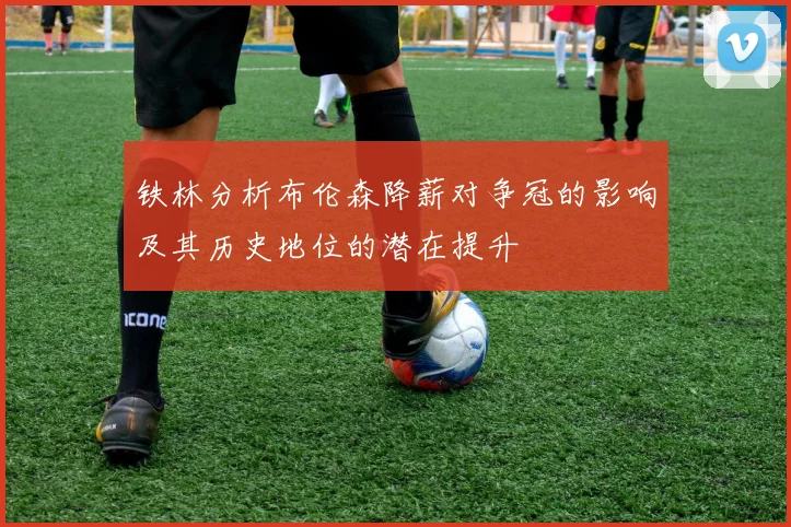 铁林分析布伦森降薪对争冠的影响及其历史地位的潜在提升