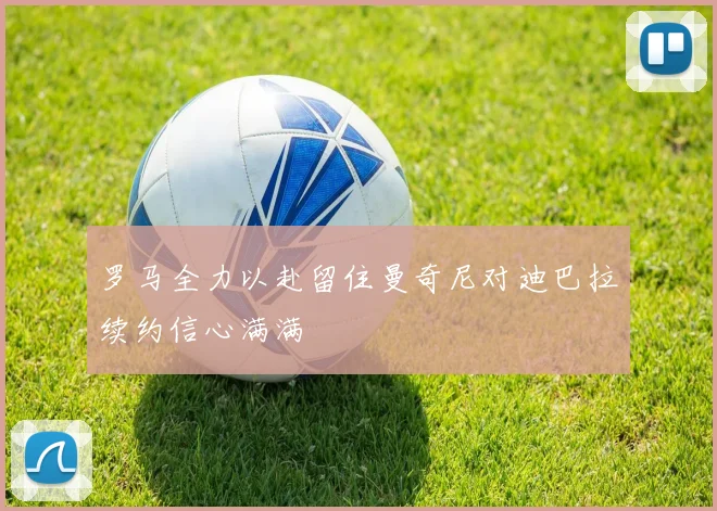 罗马全力以赴留住曼奇尼对迪巴拉续约信心满满