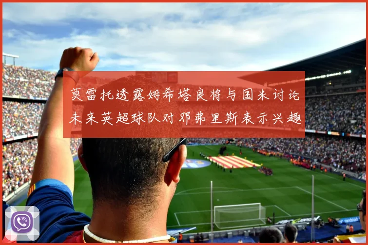 莫雷托透露姆希塔良将与国米讨论未来英超球队对邓弗里斯表示兴趣