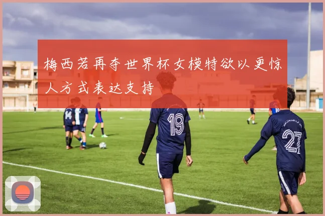 梅西若再夺世界杯女模特欲以更惊人方式表达支持
