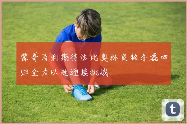 蒙哥马利期待法比奥林良铭李磊回归全力以赴迎接挑战