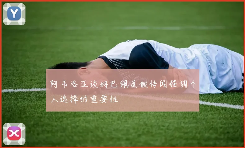阿韦洛亚谈姆巴佩度假传闻强调个人选择的重要性