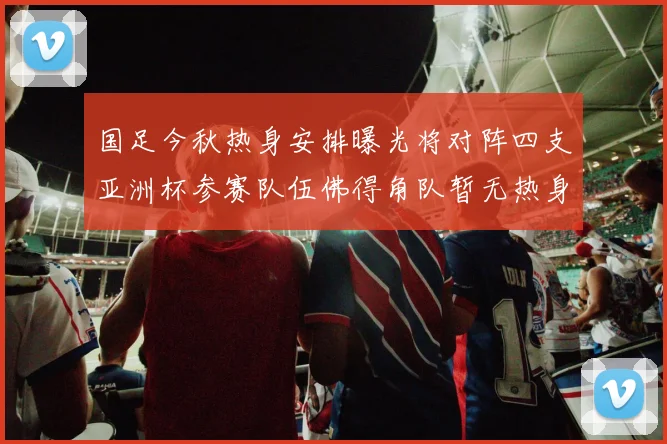 国足今秋热身安排曝光将对阵四支亚洲杯参赛队伍佛得角队暂无热身计划