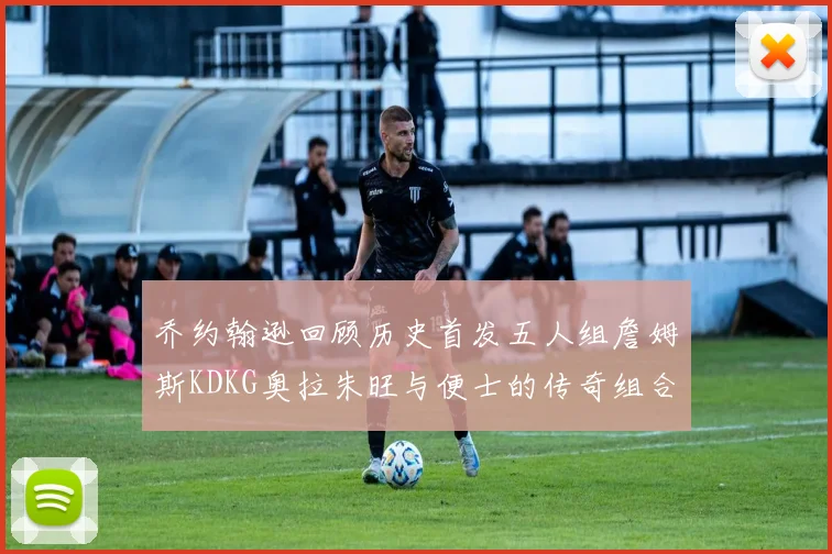 乔约翰逊回顾历史首发五人组詹姆斯KDKG奥拉朱旺与便士的传奇组合