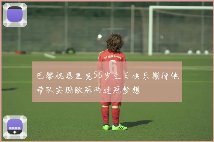 巴黎祝恩里克56岁生日快乐期待他带队实现欧冠两连冠梦想