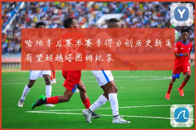 哈珀季后赛单赛季得分创历史新高有望超越塔图姆纪录